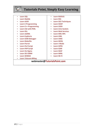Tutorials Point, Simply Easy Learning
17 | P a g e
 Learn SQL
 Learn MySQL
 Learn AJAX
 Learn C Programming
 Learn C++ Programming
 Learn CGI with PERL
 Learn DLL
 Learn ebXML
 Learn Euphoria
 Learn GDB Debugger
 Learn Makefile
 Learn Parrot
 Learn Perl Script
 Learn PHP Script
 Learn Six Sigma
 Learn SEI CMMI
 Learn WiMAX
 Learn Telecom Billing
 Learn RADIUS
 Learn RSS
 Learn SEO Techniques
 Learn SOAP
 Learn UDDI
 Learn Unix Sockets
 Learn Web Services
 Learn XML-RPC
 Learn UML
 Learn UNIX
 Learn WSDL
 Learn i-Mode
 Learn GPRS
 Learn GSM
 Learn WAP
 Learn WML
 Learn Wi-Fi
webmaster@TutorialsPoint.com
 