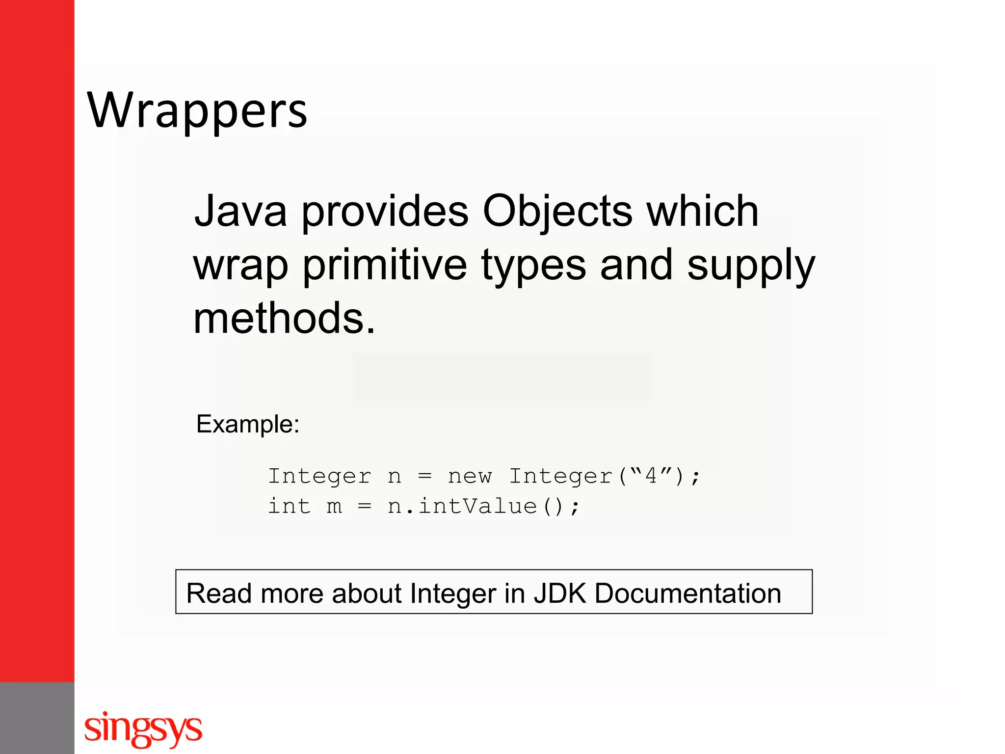 Wrappers
Java provides Objects which
wrap primitive types and supply
methods.
Example:
Integer n = new Integer(“4”);
int m = n.intValue();

Read more about Integer in JDK Documentation

 
