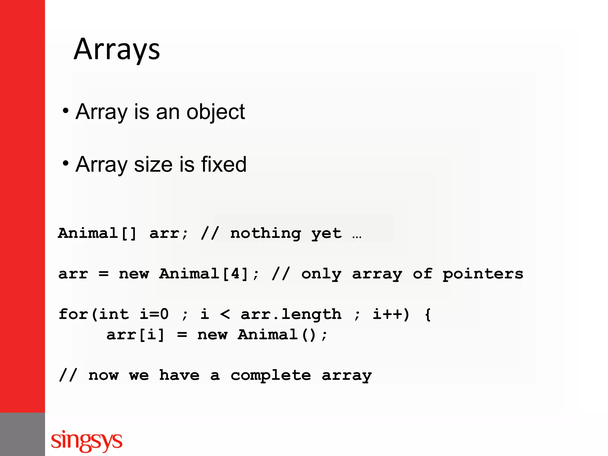 Arrays
• Array is an object
• Array size is fixed
Animal[] arr; // nothing yet …
arr = new Animal[4]; // only array of pointers
for(int i=0 ; i < arr.length ; i++) {
arr[i] = new Animal();
// now we have a complete array

 