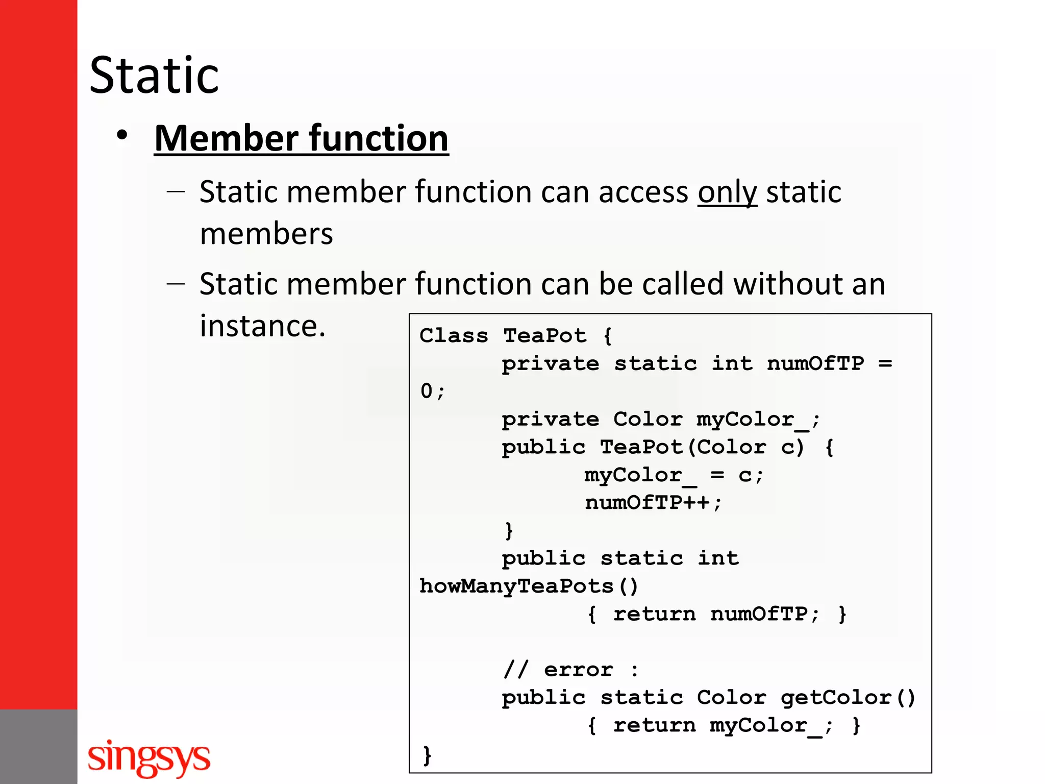 Static
• Member function
– Static member function can access only static
members
– Static member function can be called without an
instance.
Class TeaPot {
private static int numOfTP =
0;
private Color myColor_;
public TeaPot(Color c) {
myColor_ = c;
numOfTP++;
}
public static int
howManyTeaPots()
{ return numOfTP; }
// error :
public static Color getColor()
{ return myColor_; }

}

 