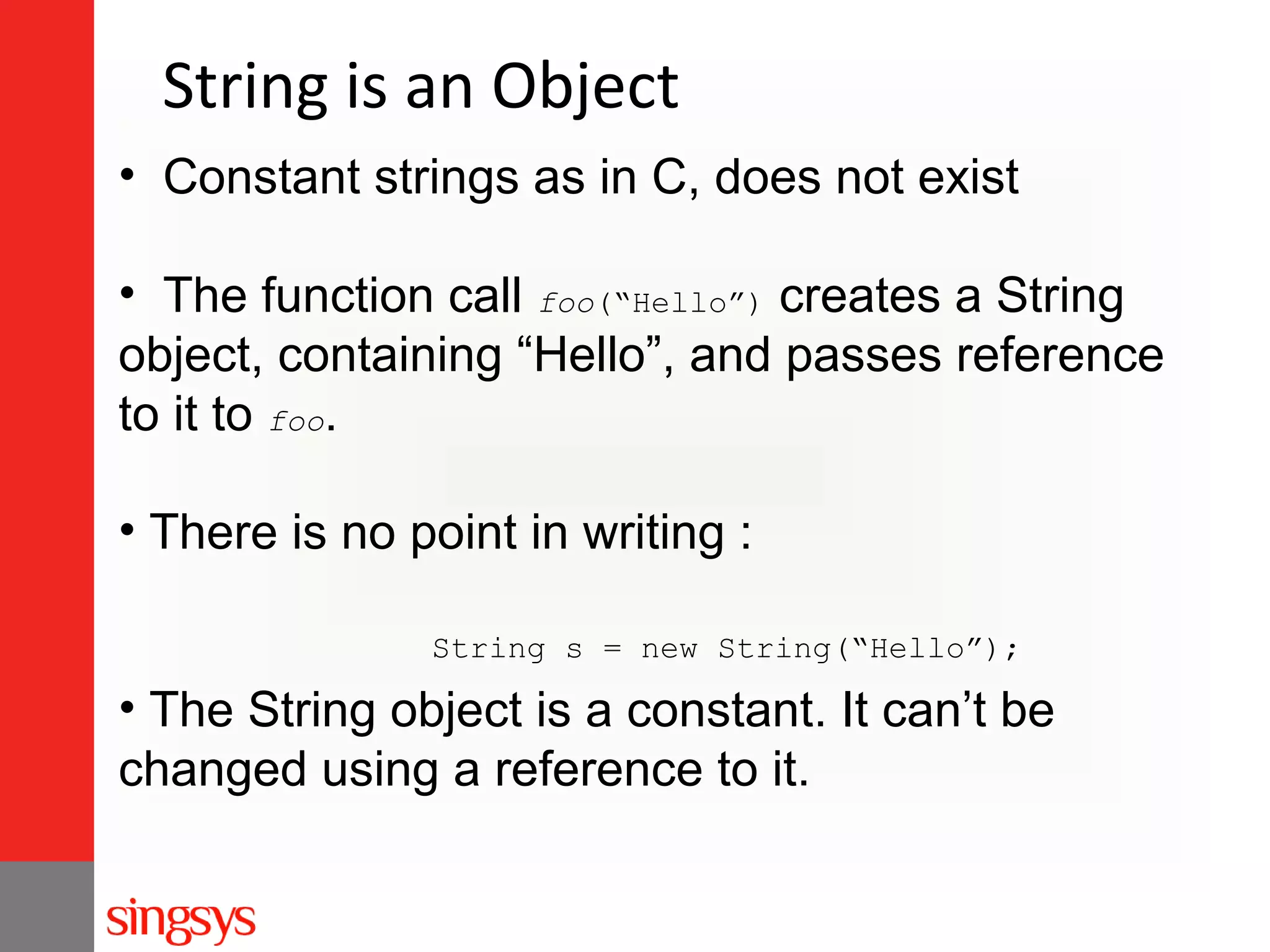 String is an Object
• Constant strings as in C, does not exist
• The function call foo(“Hello”) creates a String
object, containing “Hello”, and passes reference
to it to foo.
• There is no point in writing :
String s = new String(“Hello”);

• The String object is a constant. It can’t be
changed using a reference to it.

 