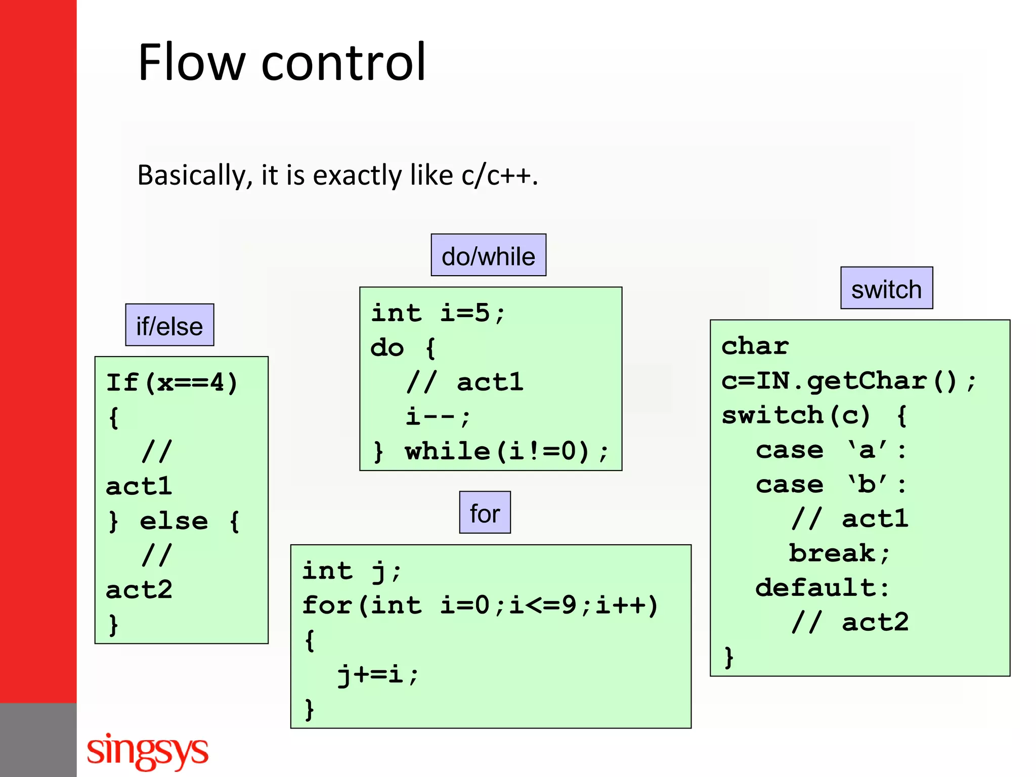Flow control
Basically, it is exactly like c/c++.
do/while
if/else

If(x==4)
{
//
act1
} else {
//
act2
}

int i=5;
do {
// act1
i--;
} while(i!=0);
for

int j;
for(int i=0;i<=9;i++)
{
j+=i;
}

switch

char
c=IN.getChar();
switch(c) {
case ‘a’:
case ‘b’:
// act1
break;
default:
// act2
}

 