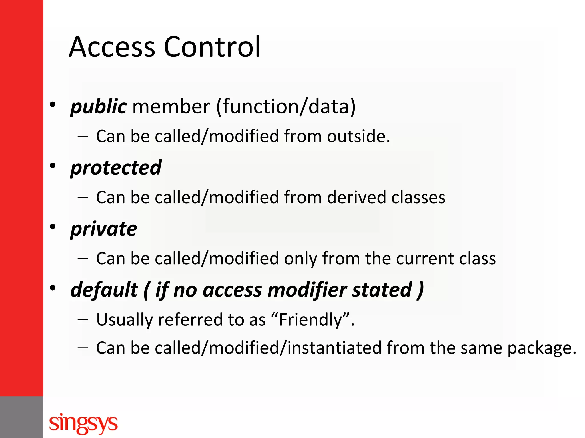 Access Control
• public member (function/data)
– Can be called/modified from outside.

• protected
– Can be called/modified from derived classes

• private
– Can be called/modified only from the current class

• default ( if no access modifier stated )
– Usually referred to as “Friendly”.
– Can be called/modified/instantiated from the same package.

 