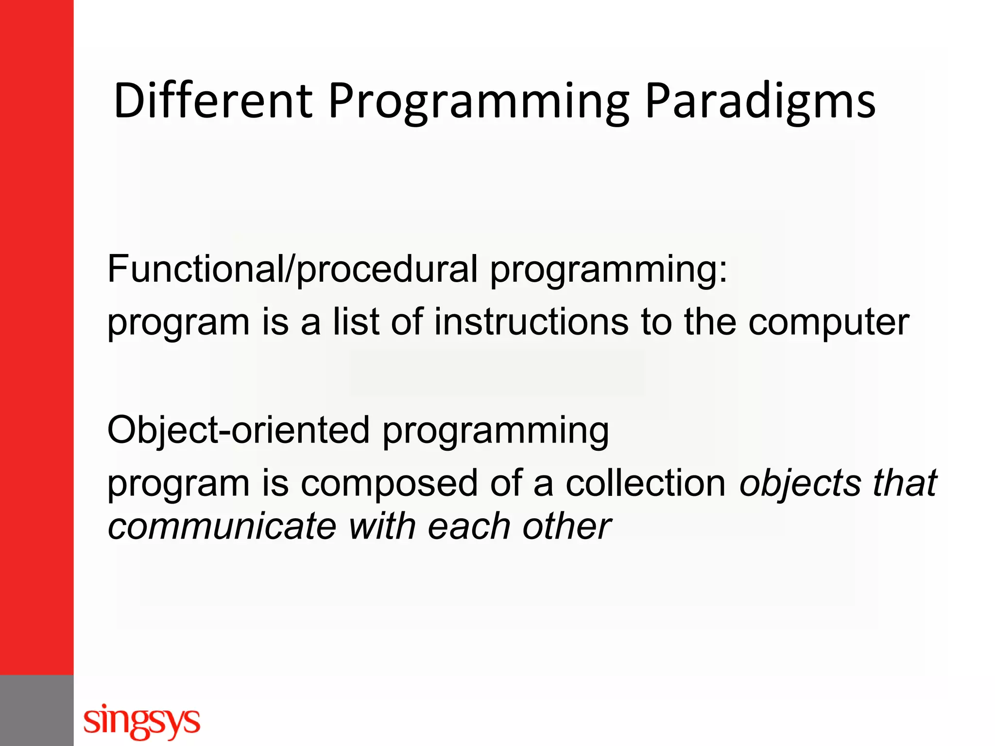 Different Programming Paradigms
Functional/procedural programming:
program is a list of instructions to the computer
Object-oriented programming
program is composed of a collection objects that
communicate with each other

 