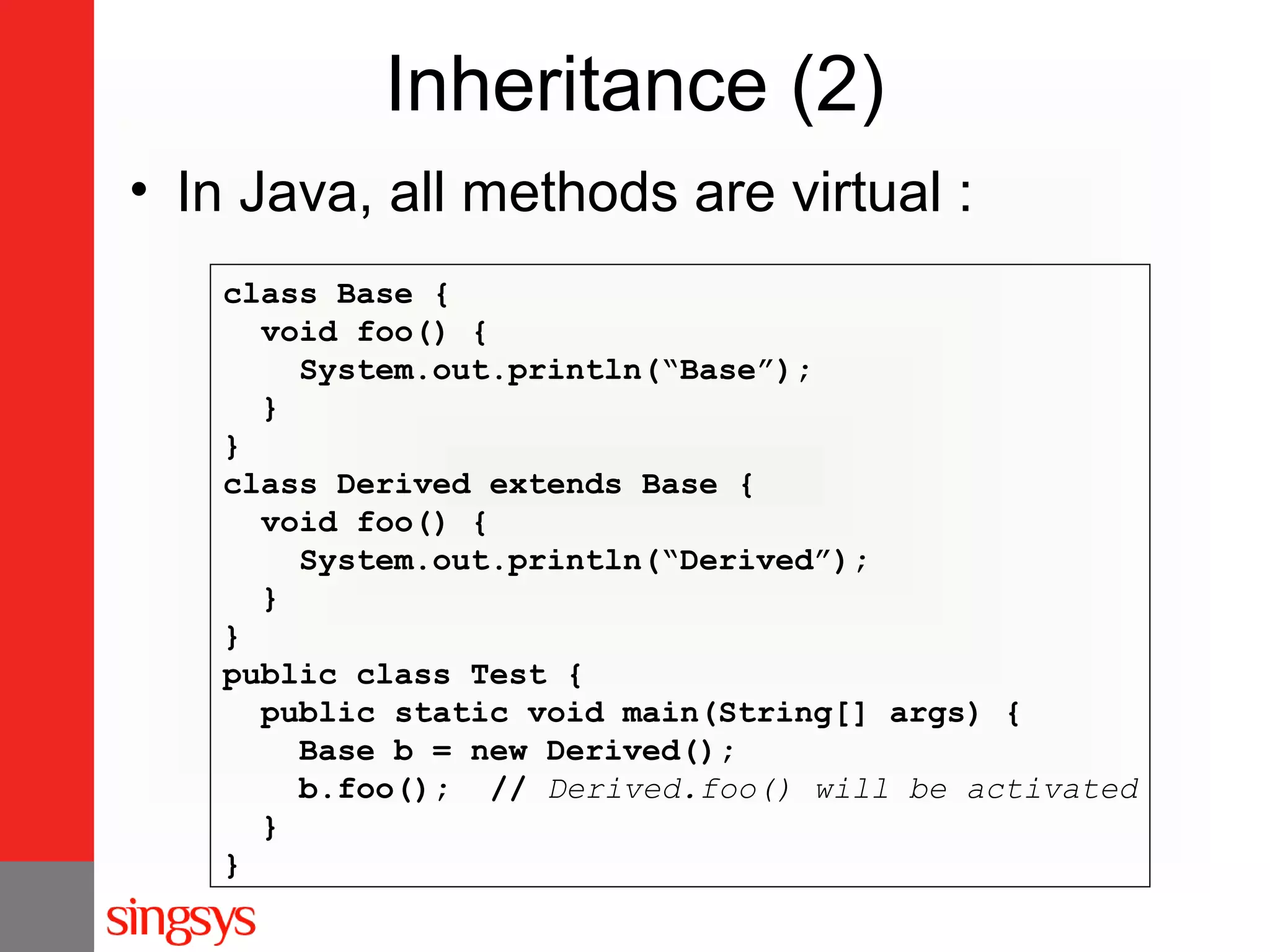 Inheritance (2)
• In Java, all methods are virtual :
class Base {
void foo() {
System.out.println(“Base”);
}
}
class Derived extends Base {
void foo() {
System.out.println(“Derived”);
}
}
public class Test {
public static void main(String[] args) {
Base b = new Derived();
b.foo(); // Derived.foo() will be activated
}
}

 