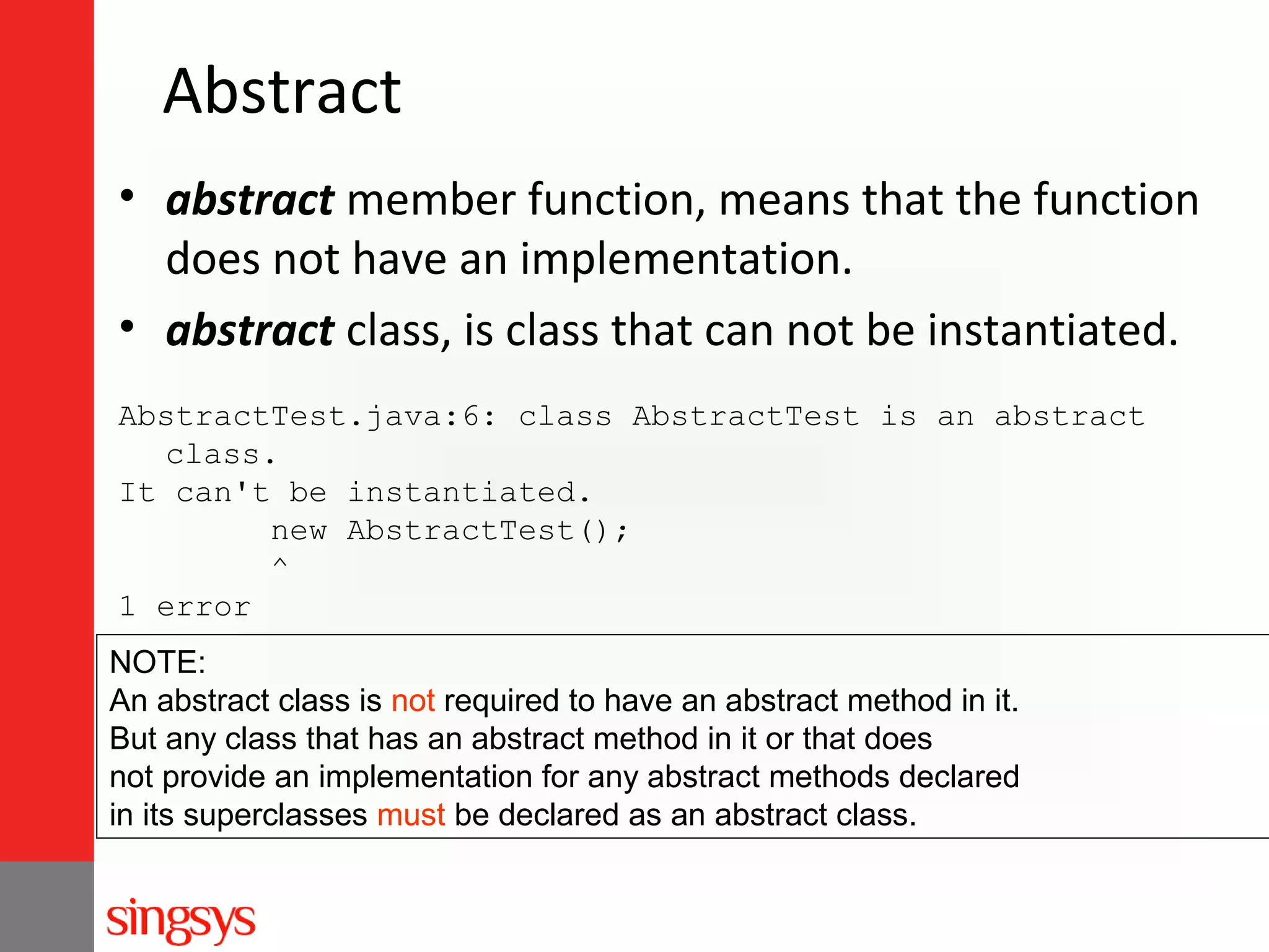 Abstract
• abstract member function, means that the function
does not have an implementation.
• abstract class, is class that can not be instantiated.
AbstractTest.java:6: class AbstractTest is an abstract
class.
It can't be instantiated.
new AbstractTest();
^
1 error
NOTE:
An abstract class is not required to have an abstract method in it.
But any class that has an abstract method in it or that does
not provide an implementation for any abstract methods declared
in its superclasses must be declared as an abstract class.

 