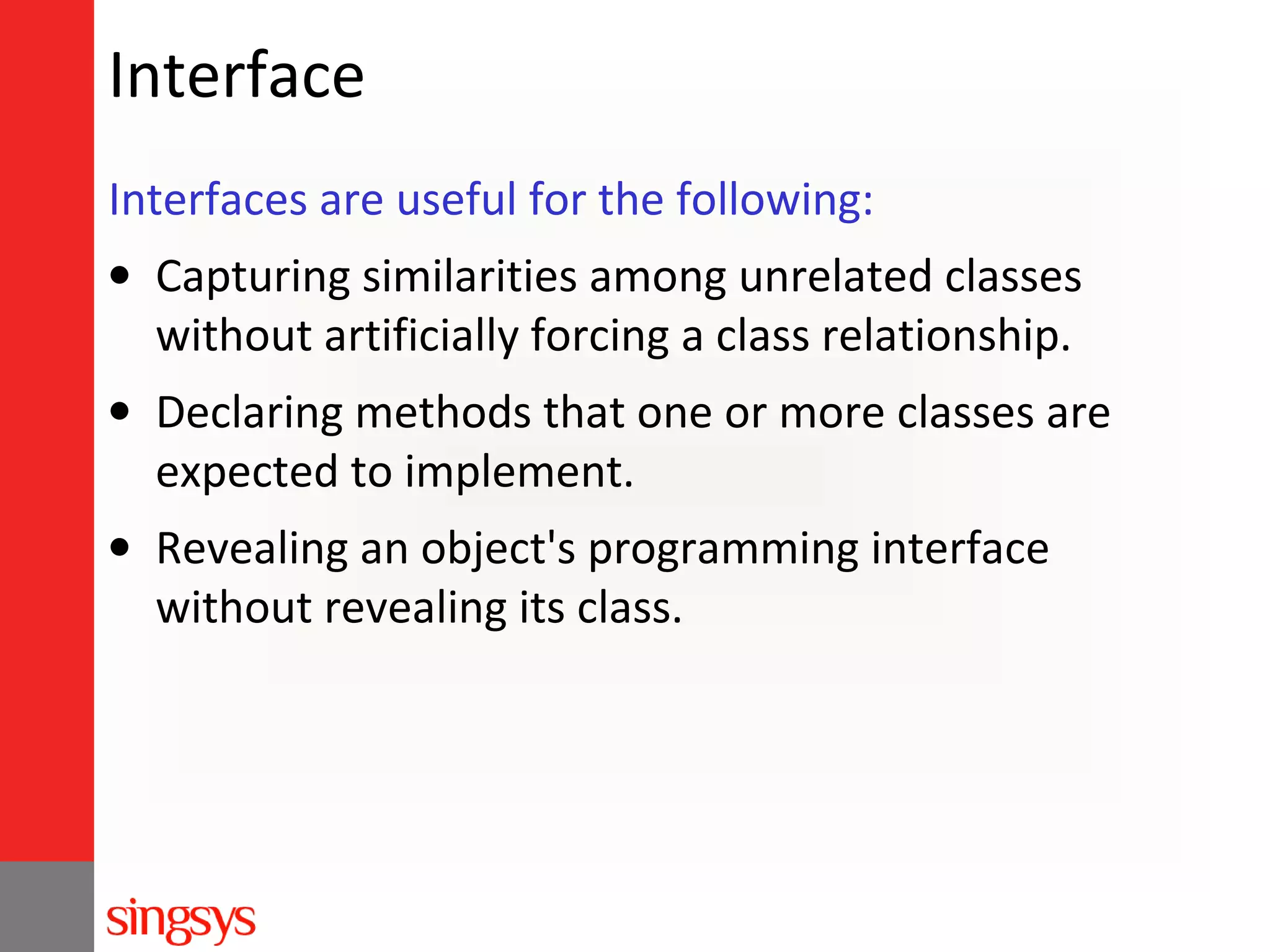 Interface
Interfaces are useful for the following:
• Capturing similarities among unrelated classes
without artificially forcing a class relationship.
• Declaring methods that one or more classes are
expected to implement.
• Revealing an object's programming interface
without revealing its class.

 