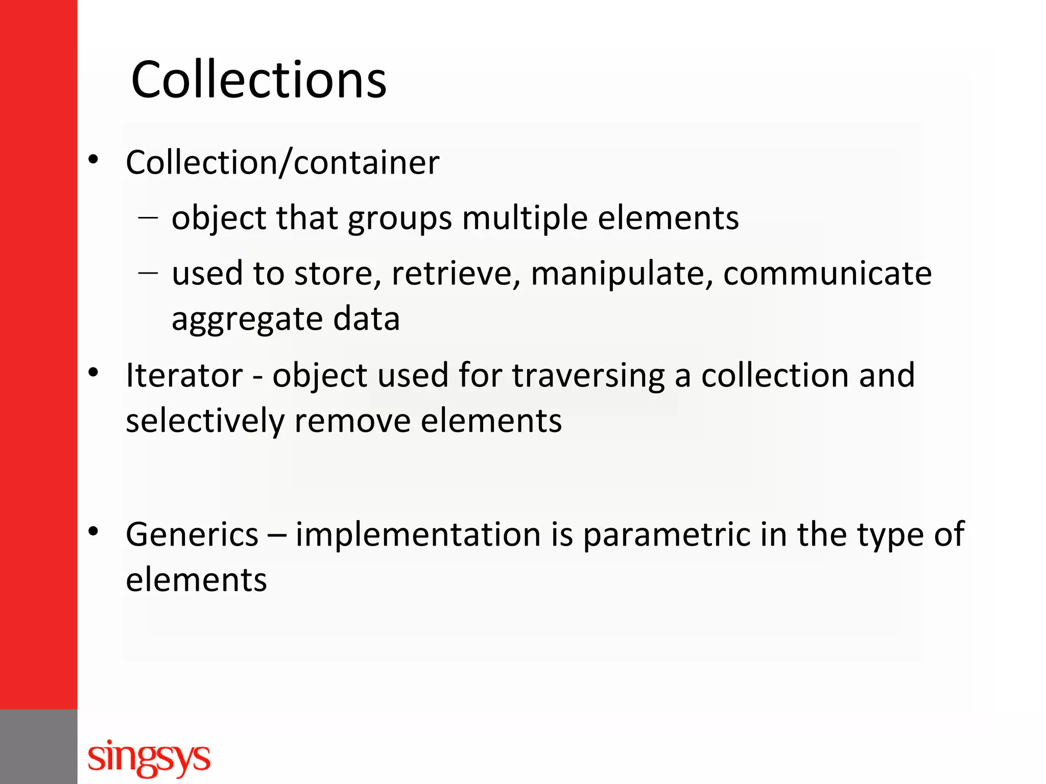 Collections
• Collection/container
– object that groups multiple elements
– used to store, retrieve, manipulate, communicate
aggregate data
• Iterator - object used for traversing a collection and
selectively remove elements
• Generics – implementation is parametric in the type of
elements

 