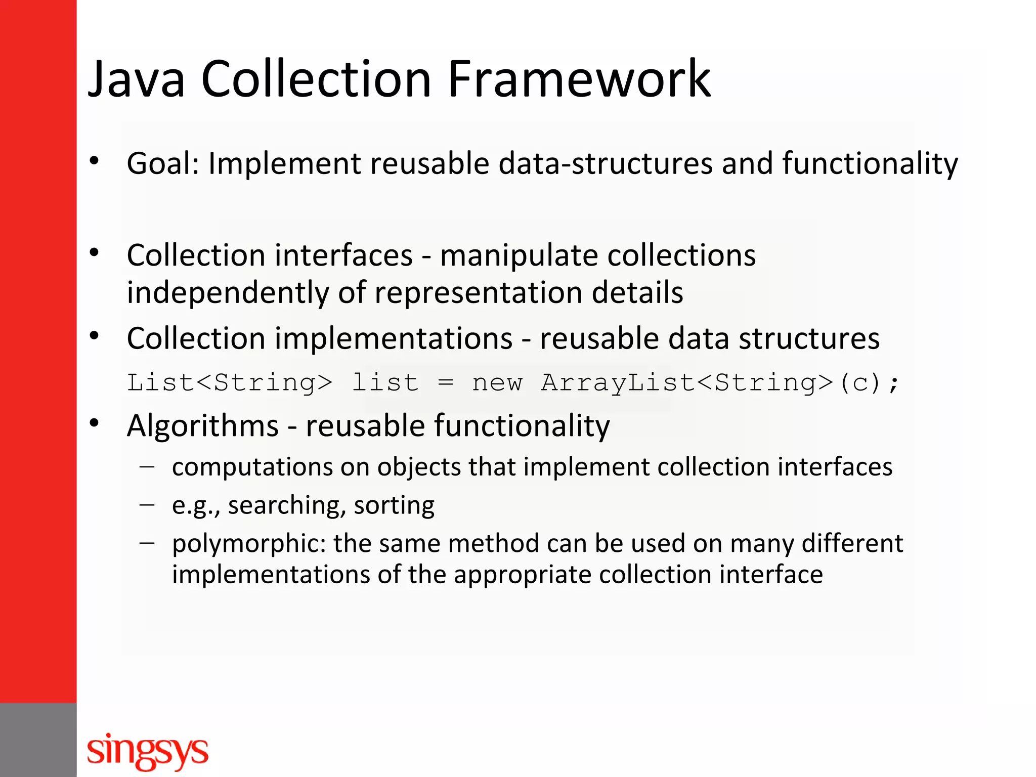 Java Collection Framework
• Goal: Implement reusable data-structures and functionality
• Collection interfaces - manipulate collections
independently of representation details
• Collection implementations - reusable data structures
List<String> list = new ArrayList<String>(c);

• Algorithms - reusable functionality
– computations on objects that implement collection interfaces
– e.g., searching, sorting
– polymorphic: the same method can be used on many different
implementations of the appropriate collection interface

 