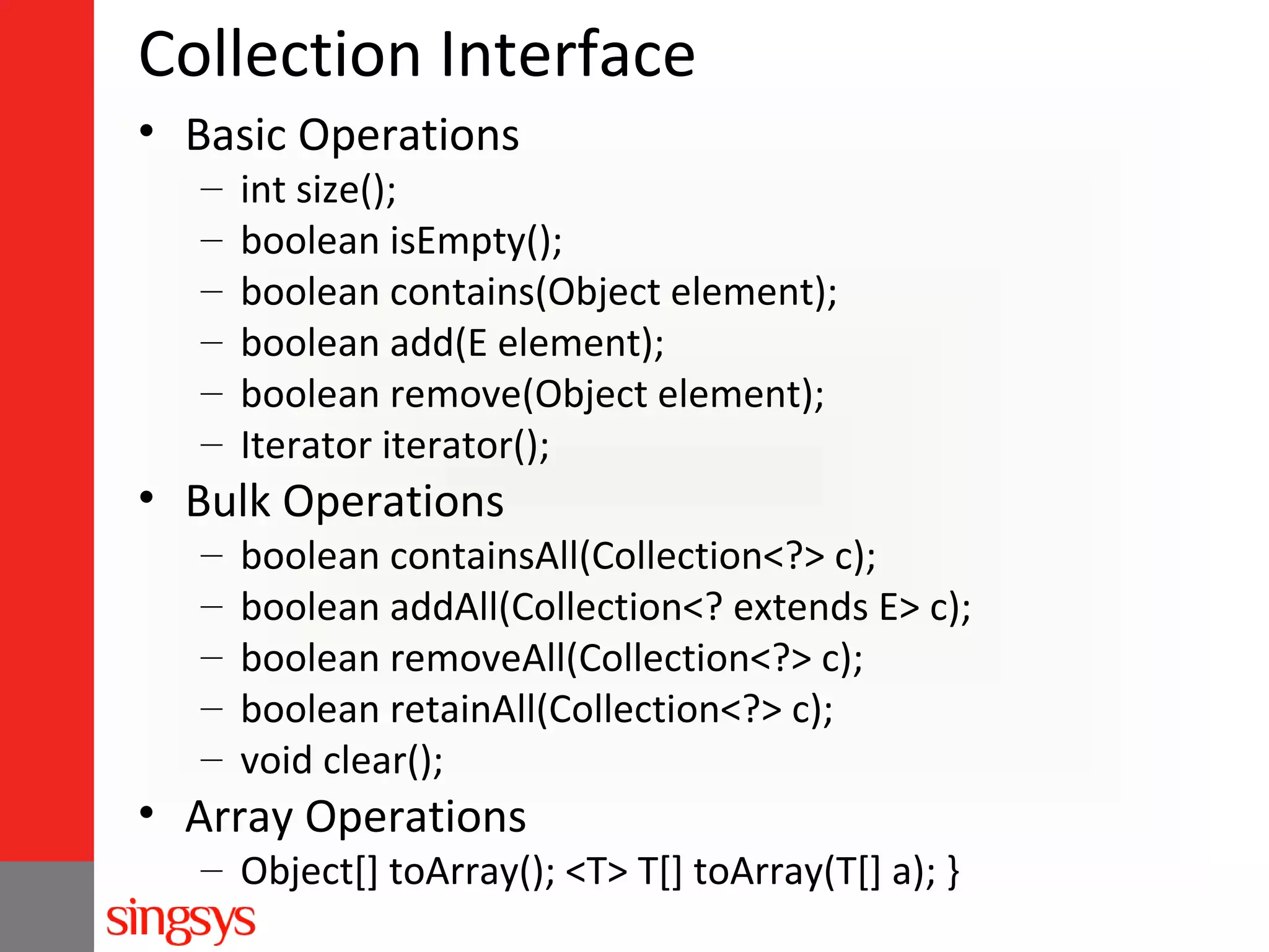 Collection Interface
• Basic Operations
–
–
–
–
–
–

int size();
boolean isEmpty();
boolean contains(Object element);
boolean add(E element);
boolean remove(Object element);
Iterator iterator();

• Bulk Operations
–
–
–
–
–

boolean containsAll(Collection<?> c);
boolean addAll(Collection<? extends E> c);
boolean removeAll(Collection<?> c);
boolean retainAll(Collection<?> c);
void clear();

• Array Operations

– Object[] toArray(); <T> T[] toArray(T[] a); }

 