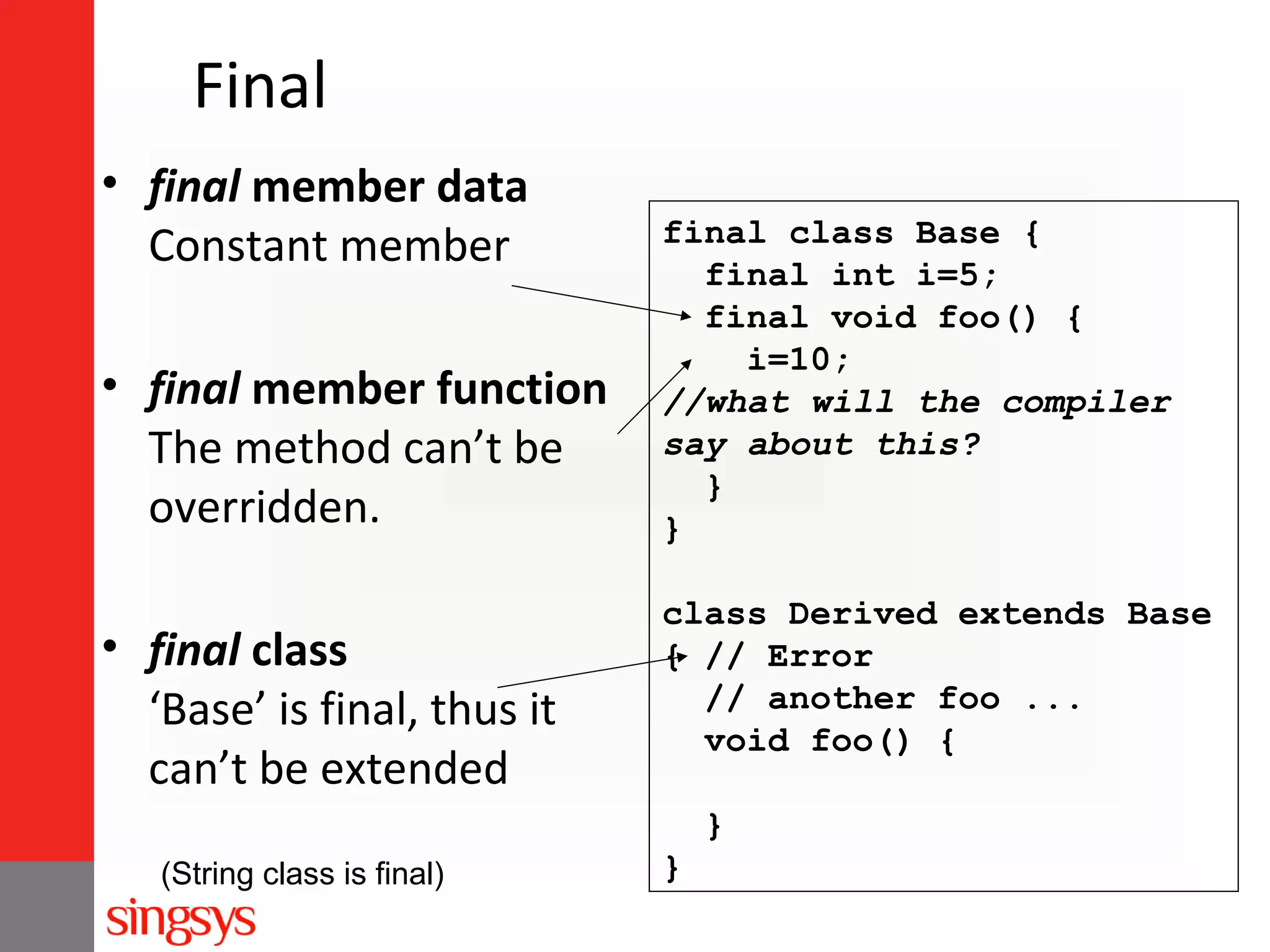 Final
• final member data
Constant member
• final member function
The method can’t be
overridden.
• final class
‘Base’ is final, thus it
can’t be extended

final class Base {
final int i=5;
final void foo() {
i=10;
//what will the compiler
say about this?
}
}
class Derived extends Base
{ // Error
// another foo ...
void foo() {
}

(String class is final)

}

 