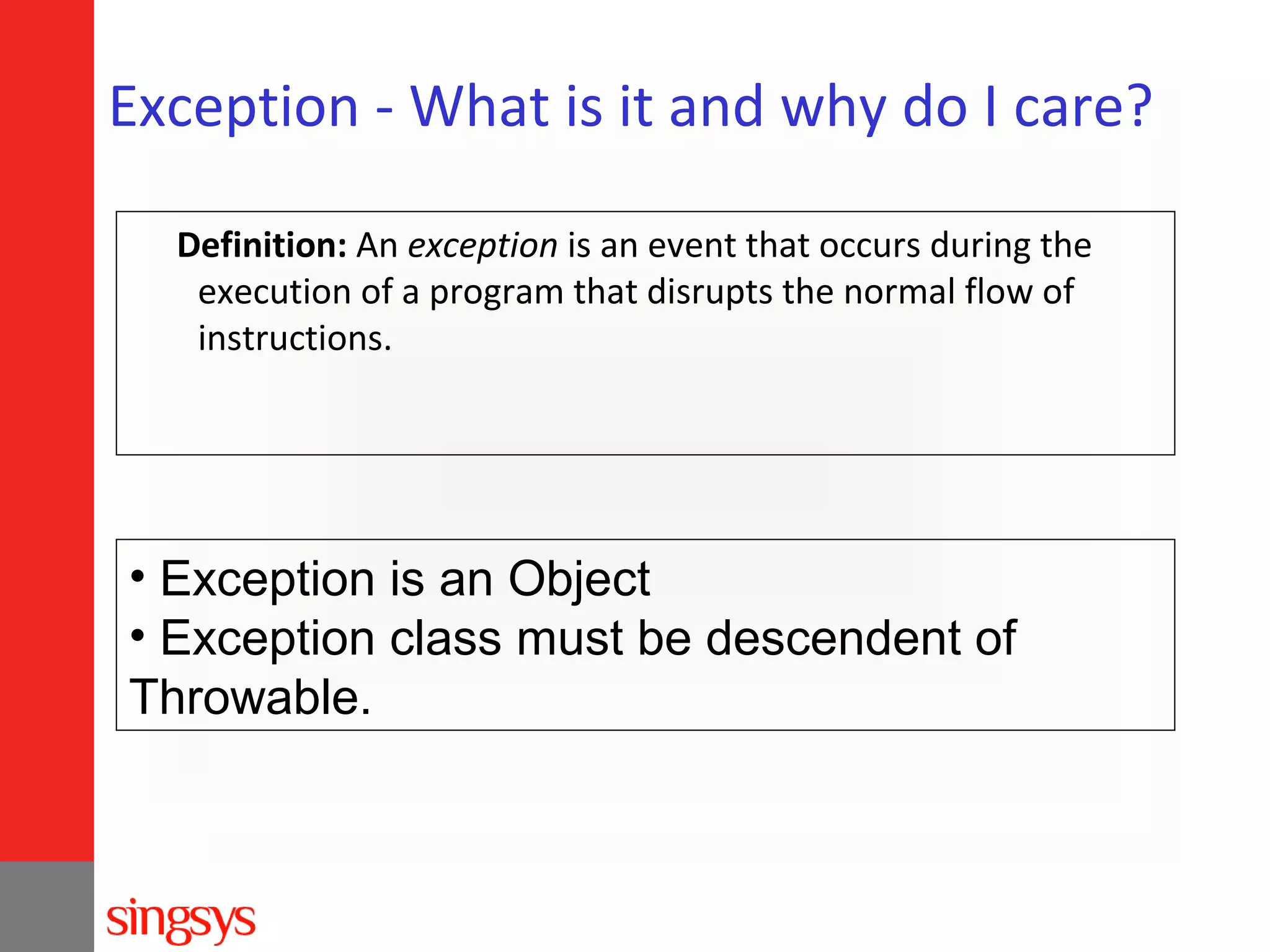 Exception - What is it and why do I care?
Definition: An exception is an event that occurs during the
execution of a program that disrupts the normal flow of
instructions.

• Exception is an Object
• Exception class must be descendent of
Throwable.

 