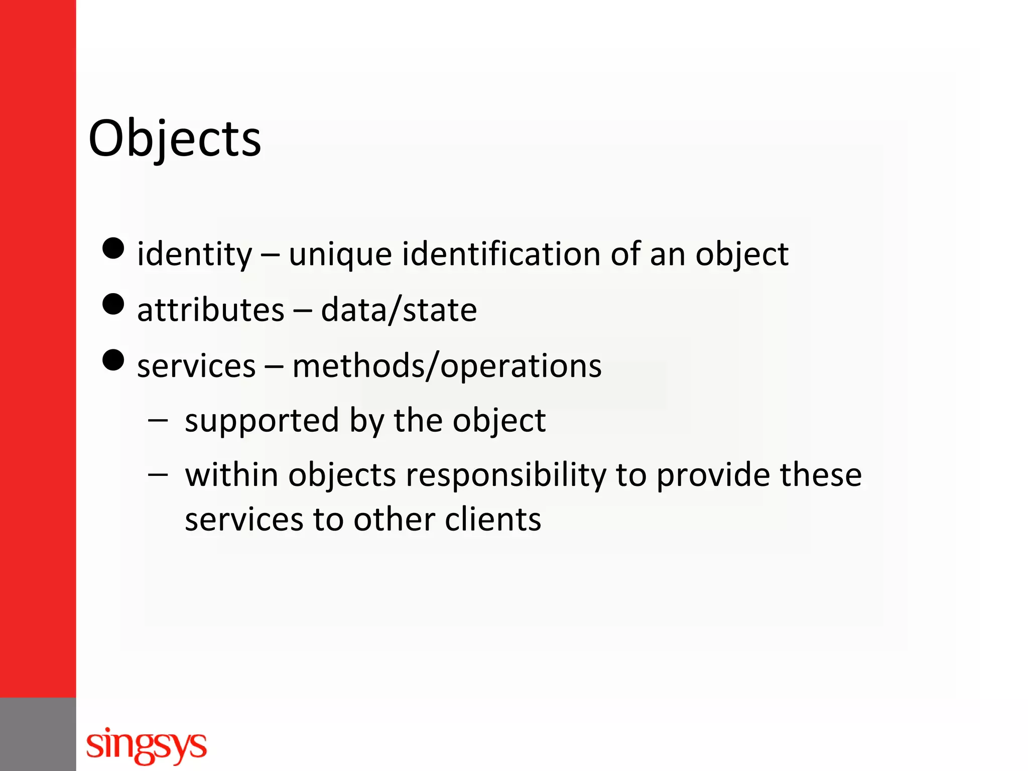 Objects
identity – unique identification of an object
attributes – data/state
services – methods/operations
− supported by the object
− within objects responsibility to provide these
services to other clients

 