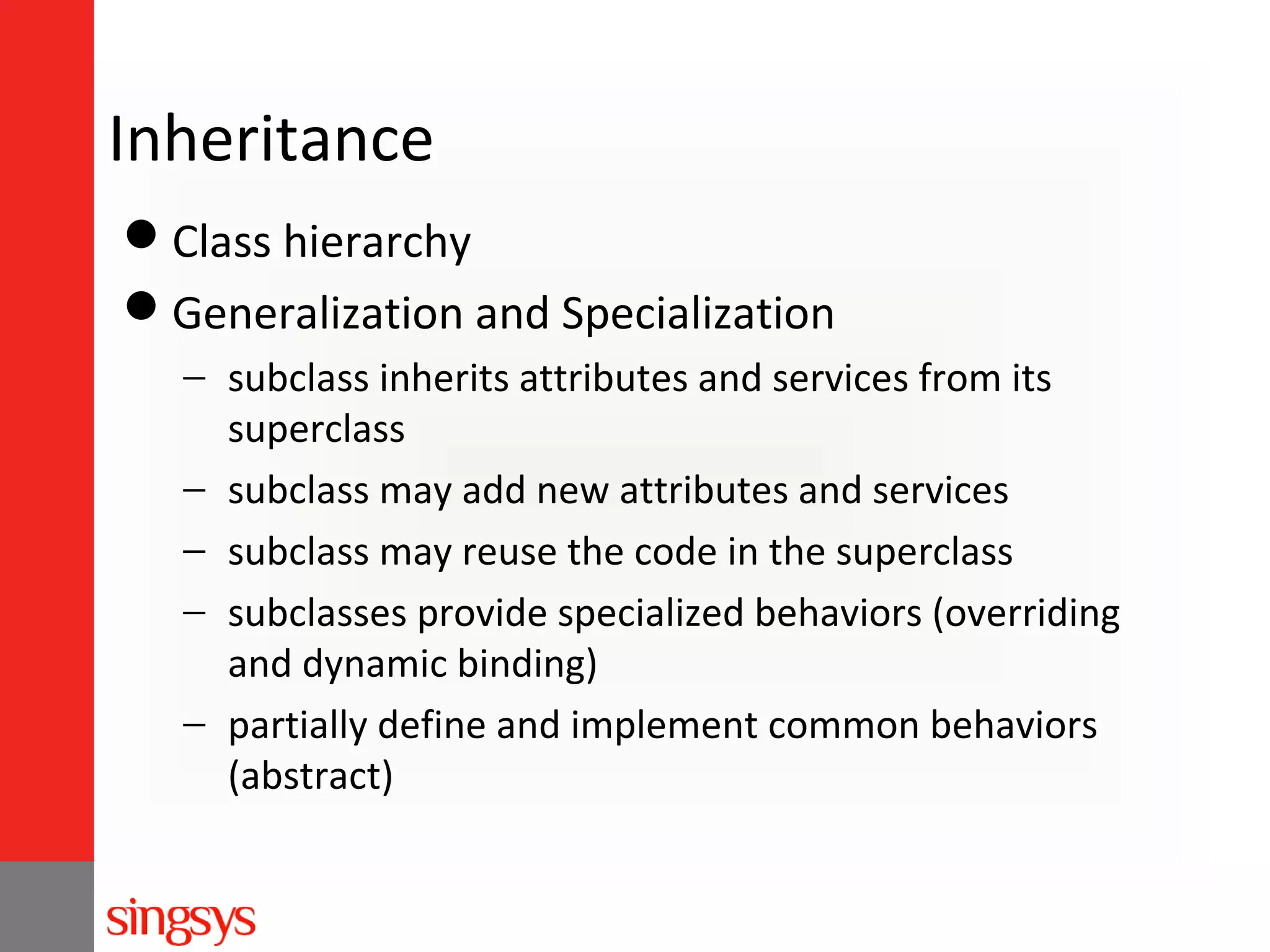 Inheritance
Class hierarchy
Generalization and Specialization
− subclass inherits attributes and services from its
superclass
− subclass may add new attributes and services
− subclass may reuse the code in the superclass
− subclasses provide specialized behaviors (overriding
and dynamic binding)
− partially define and implement common behaviors
(abstract)

 