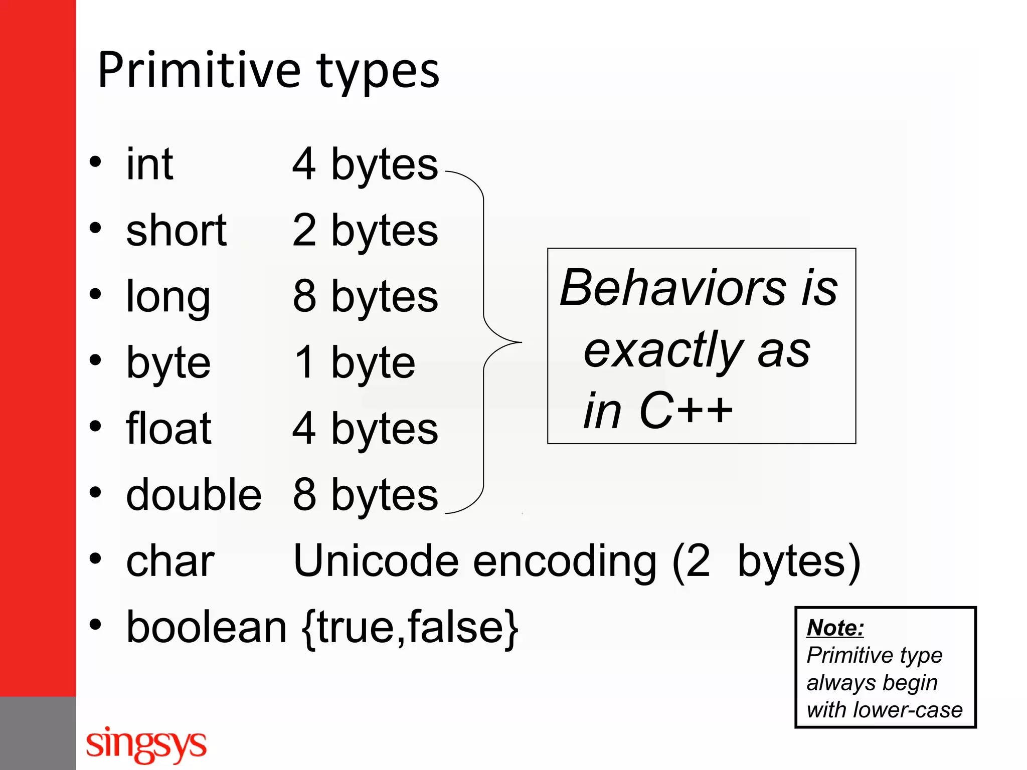 Primitive types
•
•
•
•
•
•
•
•

int
4 bytes
short 2 bytes
Behaviors is
long
8 bytes
exactly as
byte
1 byte
in C++
float
4 bytes
double 8 bytes
char
Unicode encoding (2 bytes)
Note:
boolean {true,false}
Primitive type
always begin
with lower-case

 