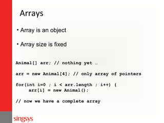 Arrays
• Array is an object
• Array size is fixed
Animal[] arr; // nothing yet …
arr = new Animal[4]; // only array of pointers
for(int i=0 ; i < arr.length ; i++) {
arr[i] = new Animal();
// now we have a complete array

 