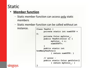 Static
• Member function
– Static member function can access only static
members
– Static member function can be called without an
instance.
Class TeaPot {
private static int numOfTP =
0;
private Color myColor_;
public TeaPot(Color c) {
myColor_ = c;
numOfTP++;
}
public static int
howManyTeaPots()
{ return numOfTP; }
// error :
public static Color getColor()
{ return myColor_; }

}

 