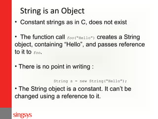 String is an Object
• Constant strings as in C, does not exist
• The function call foo(“Hello”) creates a String
object, containing “Hello”, and passes reference
to it to foo.
• There is no point in writing :
String s = new String(“Hello”);

• The String object is a constant. It can’t be
changed using a reference to it.

 