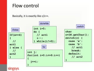 Flow control
Basically, it is exactly like c/c++.
do/while
if/else

If(x==4)
{
//
act1
} else {
//
act2
}

int i=5;
do {
// act1
i--;
} while(i!=0);
for

int j;
for(int i=0;i<=9;i++)
{
j+=i;
}

switch

char
c=IN.getChar();
switch(c) {
case ‘a’:
case ‘b’:
// act1
break;
default:
// act2
}

 