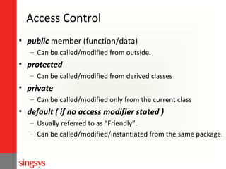 Access Control
• public member (function/data)
– Can be called/modified from outside.

• protected
– Can be called/modified from derived classes

• private
– Can be called/modified only from the current class

• default ( if no access modifier stated )
– Usually referred to as “Friendly”.
– Can be called/modified/instantiated from the same package.

 