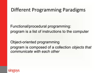 Different Programming Paradigms
Functional/procedural programming:
program is a list of instructions to the computer
Object-oriented programming
program is composed of a collection objects that
communicate with each other

 