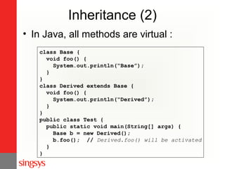 Inheritance (2)
• In Java, all methods are virtual :
class Base {
void foo() {
System.out.println(“Base”);
}
}
class Derived extends Base {
void foo() {
System.out.println(“Derived”);
}
}
public class Test {
public static void main(String[] args) {
Base b = new Derived();
b.foo(); // Derived.foo() will be activated
}
}

 