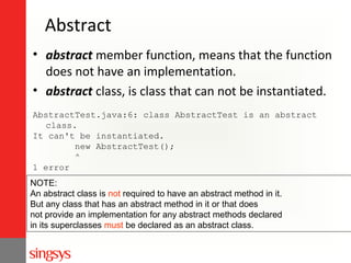Abstract
• abstract member function, means that the function
does not have an implementation.
• abstract class, is class that can not be instantiated.
AbstractTest.java:6: class AbstractTest is an abstract
class.
It can't be instantiated.
new AbstractTest();
^
1 error
NOTE:
An abstract class is not required to have an abstract method in it.
But any class that has an abstract method in it or that does
not provide an implementation for any abstract methods declared
in its superclasses must be declared as an abstract class.

 