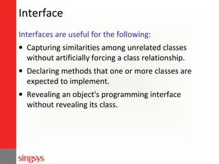 Interface
Interfaces are useful for the following:
• Capturing similarities among unrelated classes
without artificially forcing a class relationship.
• Declaring methods that one or more classes are
expected to implement.
• Revealing an object's programming interface
without revealing its class.

 