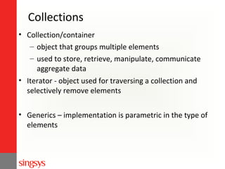 Collections
• Collection/container
– object that groups multiple elements
– used to store, retrieve, manipulate, communicate
aggregate data
• Iterator - object used for traversing a collection and
selectively remove elements
• Generics – implementation is parametric in the type of
elements

 