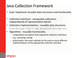 Java Collection Framework
• Goal: Implement reusable data-structures and functionality
• Collection interfaces - manipulate collections
independently of representation details
• Collection implementations - reusable data structures
List<String> list = new ArrayList<String>(c);

• Algorithms - reusable functionality
– computations on objects that implement collection interfaces
– e.g., searching, sorting
– polymorphic: the same method can be used on many different
implementations of the appropriate collection interface

 