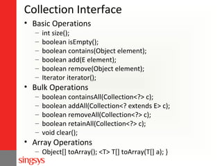 Collection Interface
• Basic Operations
–
–
–
–
–
–

int size();
boolean isEmpty();
boolean contains(Object element);
boolean add(E element);
boolean remove(Object element);
Iterator iterator();

• Bulk Operations
–
–
–
–
–

boolean containsAll(Collection<?> c);
boolean addAll(Collection<? extends E> c);
boolean removeAll(Collection<?> c);
boolean retainAll(Collection<?> c);
void clear();

• Array Operations

– Object[] toArray(); <T> T[] toArray(T[] a); }

 