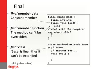 Final
• final member data
Constant member
• final member function
The method can’t be
overridden.
• final class
‘Base’ is final, thus it
can’t be extended

final class Base {
final int i=5;
final void foo() {
i=10;
//what will the compiler
say about this?
}
}
class Derived extends Base
{ // Error
// another foo ...
void foo() {
}

(String class is final)

}

 