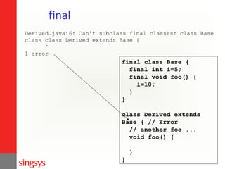 final
Derived.java:6: Can't subclass final classes: class Base
class class Derived extends Base {
^
1 error

final class Base {
final int i=5;
final void foo() {
i=10;
}
}
class Derived extends
Base { // Error
// another foo ...
void foo() {
}
}

 