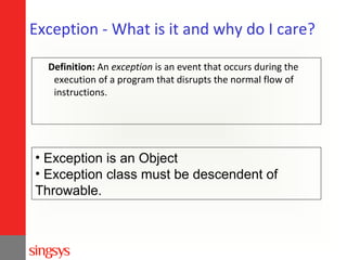 Exception - What is it and why do I care?
Definition: An exception is an event that occurs during the
execution of a program that disrupts the normal flow of
instructions.

• Exception is an Object
• Exception class must be descendent of
Throwable.

 
