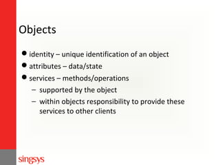 Objects
identity – unique identification of an object
attributes – data/state
services – methods/operations
− supported by the object
− within objects responsibility to provide these
services to other clients

 