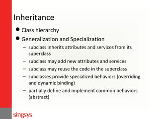 Inheritance
Class hierarchy
Generalization and Specialization
− subclass inherits attributes and services from its
superclass
− subclass may add new attributes and services
− subclass may reuse the code in the superclass
− subclasses provide specialized behaviors (overriding
and dynamic binding)
− partially define and implement common behaviors
(abstract)

 
