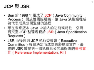 JCP 與 JSR 
•Sun 於 1998 年組成了 JCP（Java Community Process） 開放性國際組織，讓 Java 演進過程成 為代表成員公開監督的過程 
•想在未來版本 Java 中加入的功能或特性，必須 提交至 J...
