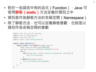 •對於一些語言中有的函式（Function），Java 可 使用靜態（static）方法定義於類別之中 
•類別是作為靜態方法的名稱空間（Namespace） 
•除了靜態方法，也可以定義靜態變數，也就是以 類別作為名稱空間的變數 
24  