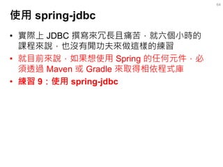 使用 spring-jdbc 
•實際上 JDBC 撰寫來冗長且痛苦，就六個小時的 課程來說，也沒有閒功夫來做這樣的練習 
•就目前來說，如果想使用 Spring 的任何元件，必 須透過 Maven 或 Gradle 來取得相依程式庫 
•練習...