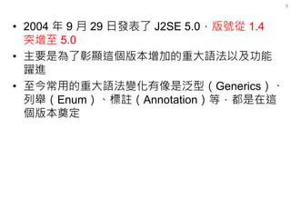 •2004 年 9 月 29 日發表了 J2SE 5.0，版號從 1.4 突增至 5.0 
•主要是為了彰顯這個版本增加的重大語法以及功能 躍進 
•至今常用的重大語法變化有像是泛型（Generics）、 列舉（Enum）、標註（Annotat...