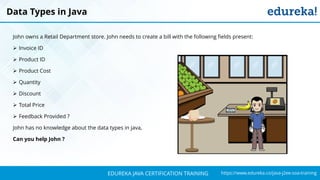 `
https://www.edureka.co/java-j2ee-soa-trainingEDUREKA JAVA CERTIFICATION TRAINING
John owns a Retail Department store. John needs to create a bill with the following fields present:
➢ Invoice ID
➢ Product ID
➢ Product Cost
➢ Quantity
➢ Discount
➢ Total Price
➢ Feedback Provided ?
John has no knowledge about the data types in java,
Can you help John ?
Data Types in Java
 