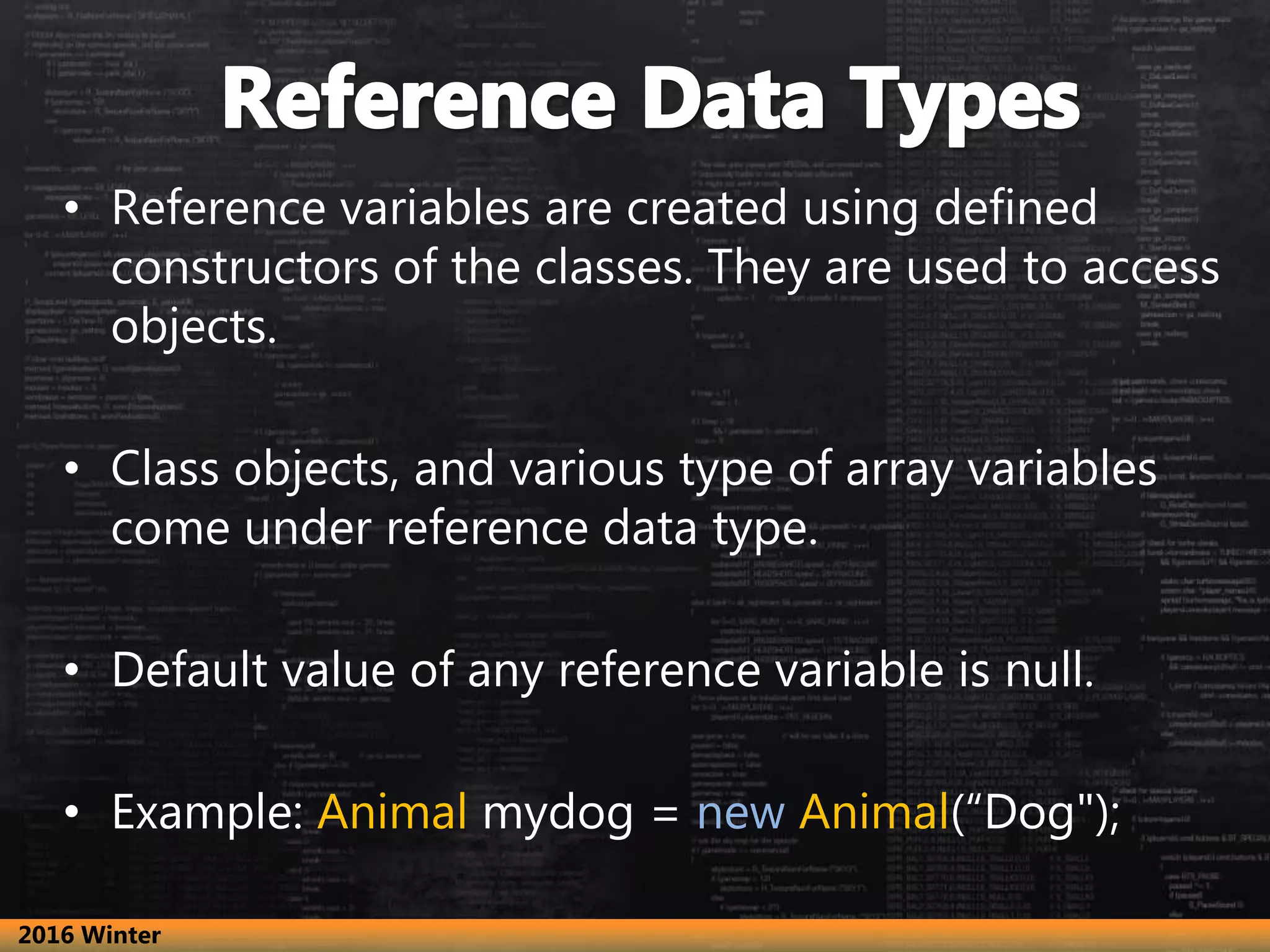 • Reference variables are created using defined
constructors of the classes. They are used to access
objects.
• Class objects, and various type of array variables
come under reference data type.
• Default value of any reference variable is null.
• Example: Animal mydog = new Animal(“Dog");
2016 Winter
 