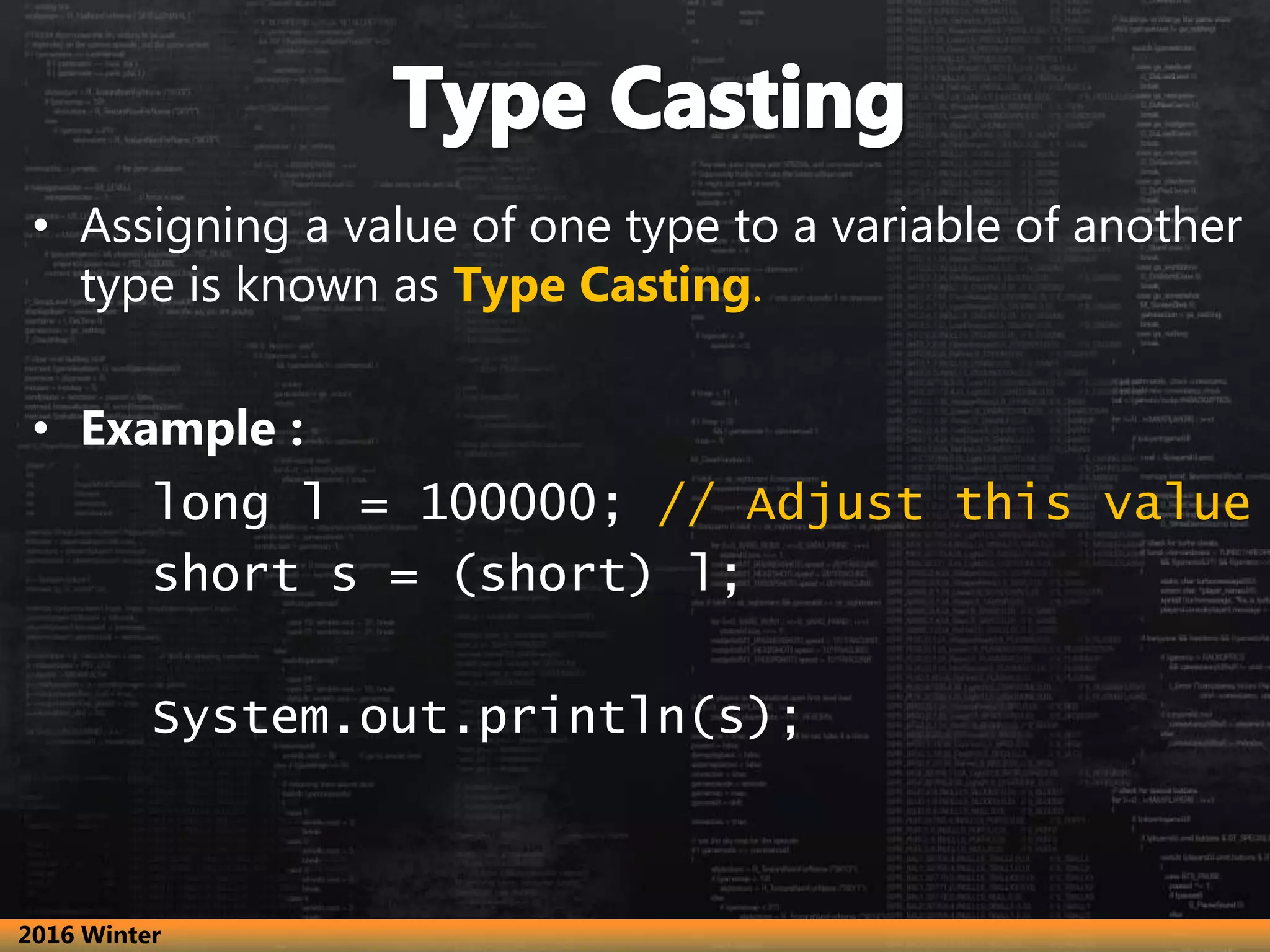 • Assigning a value of one type to a variable of another
type is known as Type Casting.
• Example :
long l = 100000; // Adjust this value
short s = (short) l;
System.out.println(s);
2016 Winter
 
