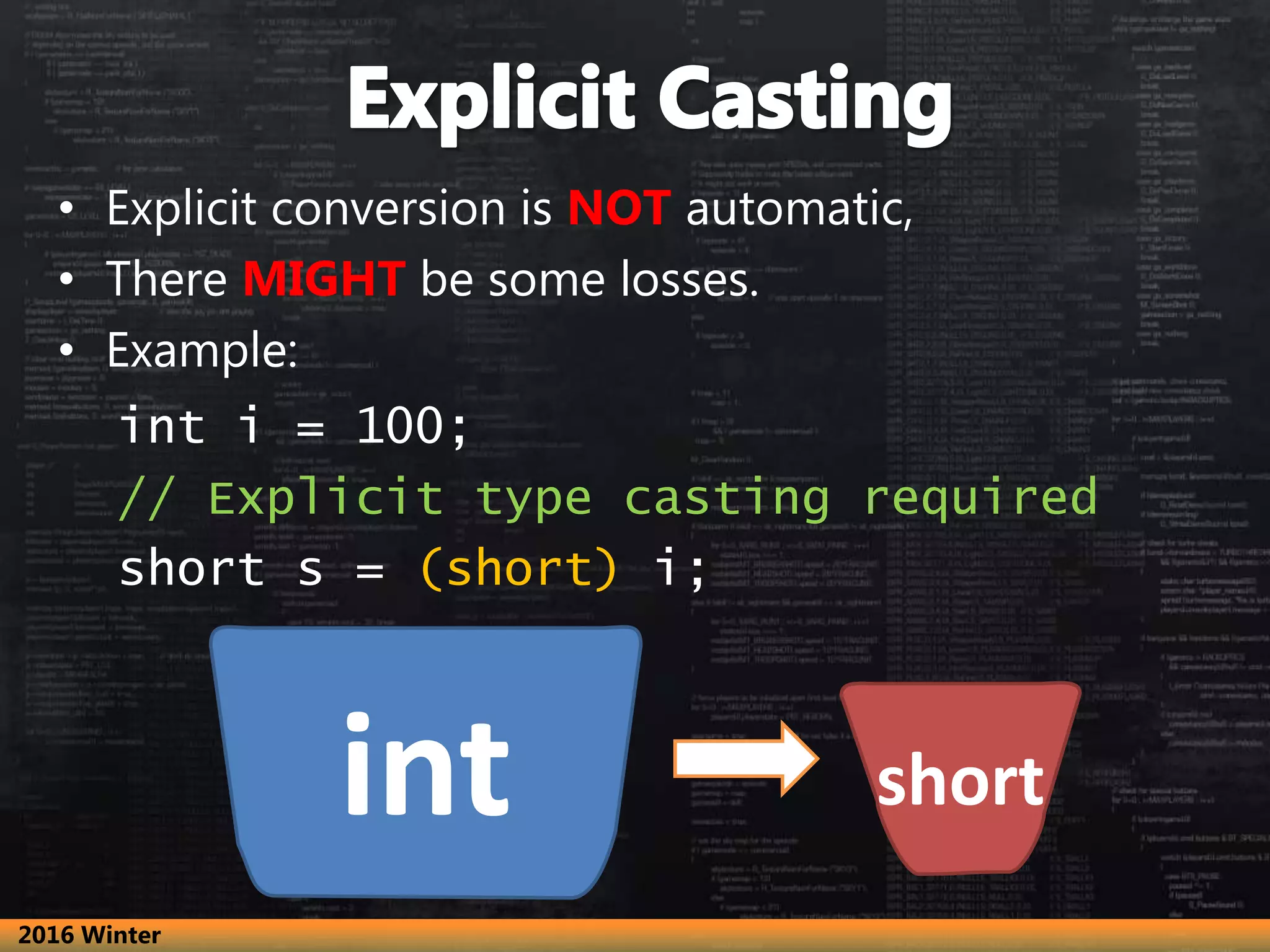 • Explicit conversion is NOT automatic,
• There MIGHT be some losses.
• Example:
int i = 100;
// Explicit type casting required
short s = (short) i;
int short
2016 Winter
 