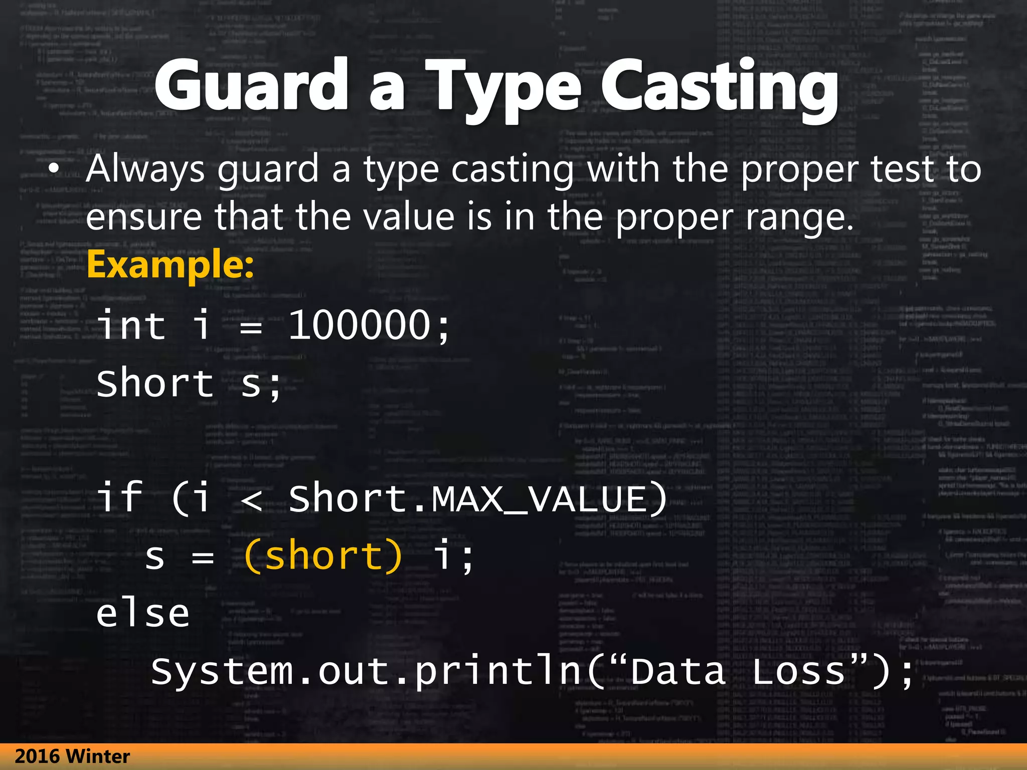 • Always guard a type casting with the proper test to
ensure that the value is in the proper range.
Example:
int i = 100000;
Short s;
if (i < Short.MAX_VALUE)
s = (short) i;
else
System.out.println(“Data Loss”);
2016 Winter
 