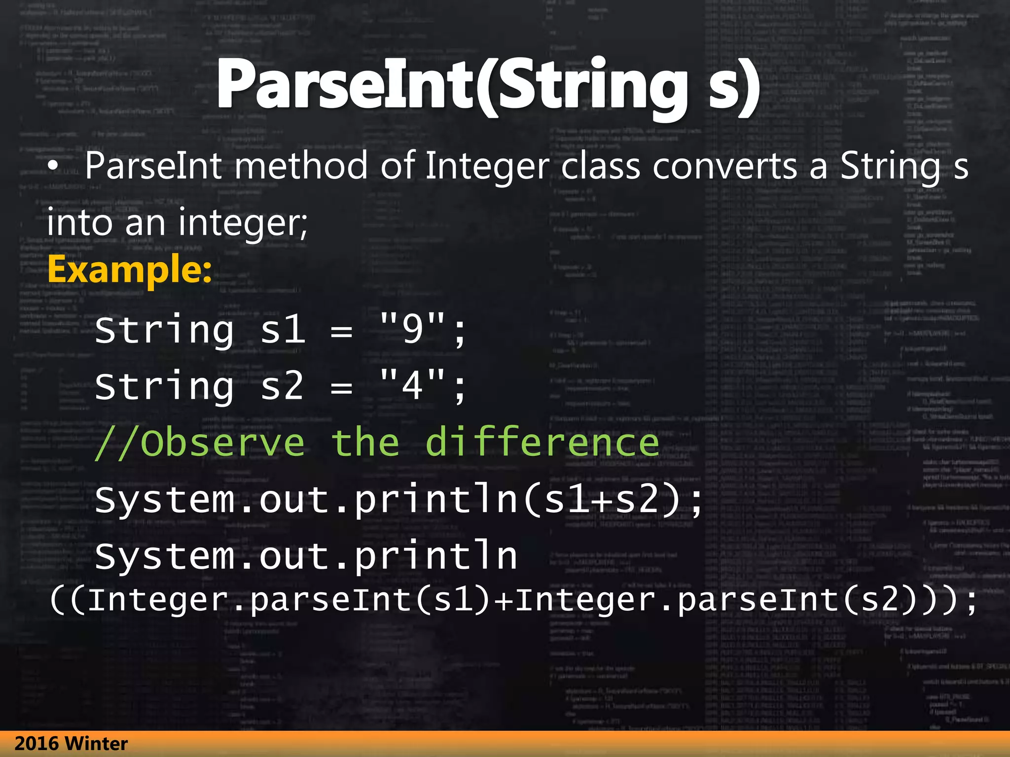 • ParseInt method of Integer class converts a String s
into an integer;
Example:
String s1 = "9";
String s2 = "4";
//Observe the difference
System.out.println(s1+s2);
System.out.println
((Integer.parseInt(s1)+Integer.parseInt(s2)));
2016 Winter
 