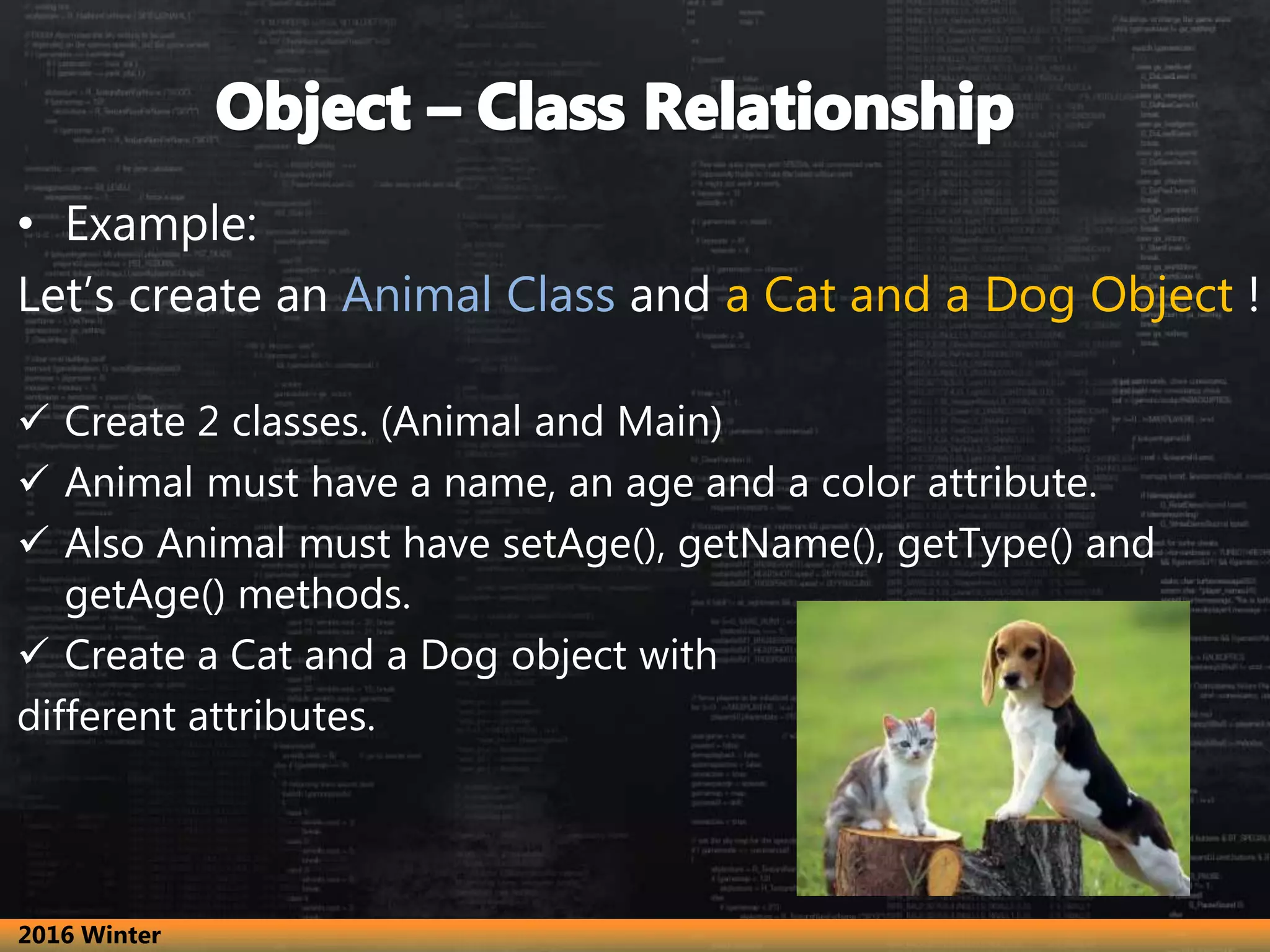 • Example:
Let’s create an Animal Class and a Cat and a Dog Object !
 Create 2 classes. (Animal and Main)
 Animal must have a name, an age and a color attribute.
 Also Animal must have setAge(), getName(), getType() and
getAge() methods.
 Create a Cat and a Dog object with
different attributes.
2016 Winter
 