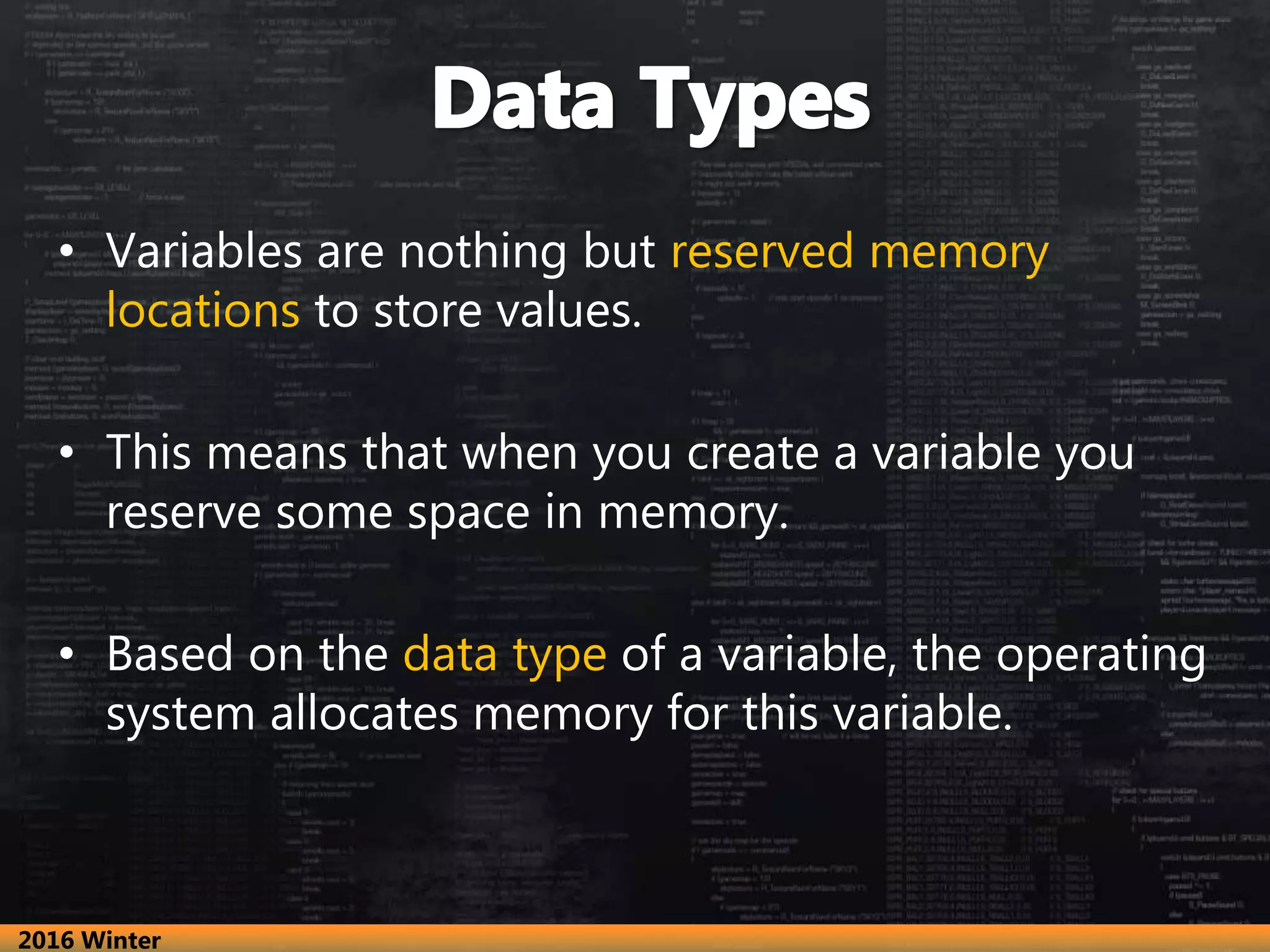 • Variables are nothing but reserved memory
locations to store values.
• This means that when you create a variable you
reserve some space in memory.
• Based on the data type of a variable, the operating
system allocates memory for this variable.
2016 Winter
 