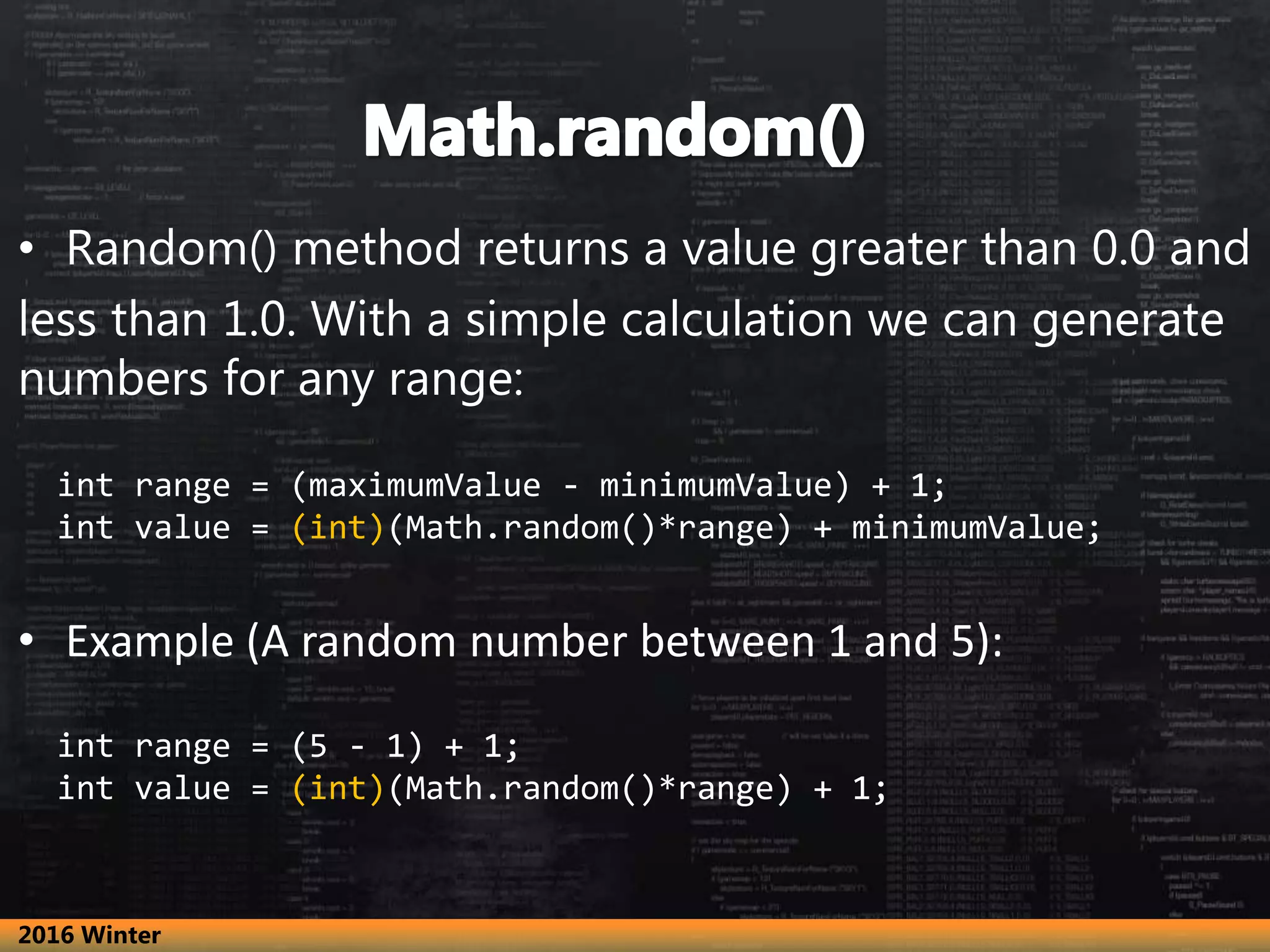 • Random() method returns a value greater than 0.0 and
less than 1.0. With a simple calculation we can generate
numbers for any range:
int range = (maximumValue - minimumValue) + 1;
int value = (int)(Math.random()*range) + minimumValue;
• Example (A random number between 1 and 5):
int range = (5 - 1) + 1;
int value = (int)(Math.random()*range) + 1;
2016 Winter
 