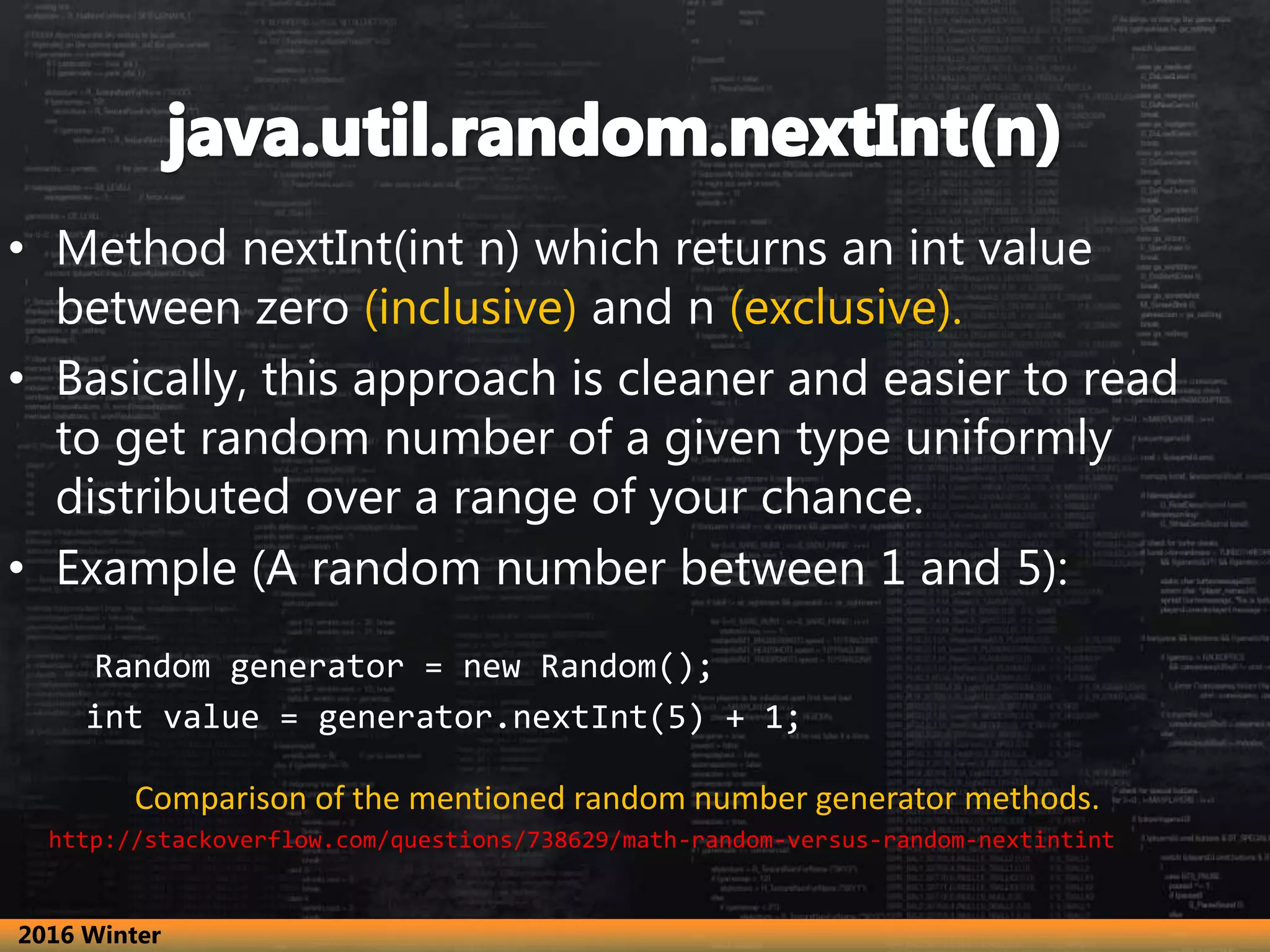 • Method nextInt(int n) which returns an int value
between zero (inclusive) and n (exclusive).
• Basically, this approach is cleaner and easier to read
to get random number of a given type uniformly
distributed over a range of your chance.
• Example (A random number between 1 and 5):
Random generator = new Random();
int value = generator.nextInt(5) + 1;
Comparison of the mentioned random number generator methods.
http://stackoverflow.com/questions/738629/math-random-versus-random-nextintint
2016 Winter
 